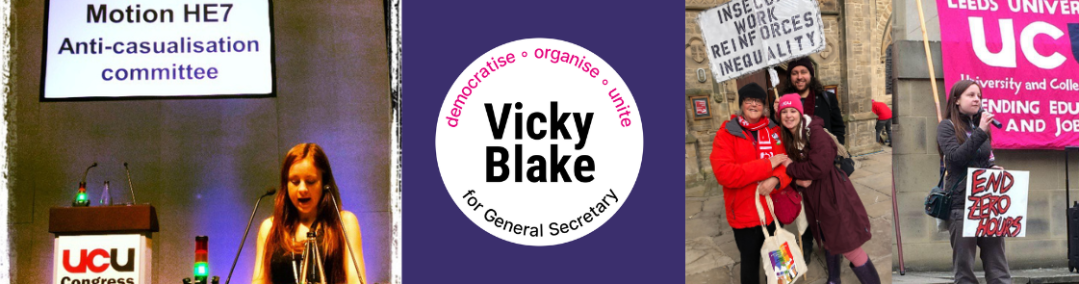 Banner with 4 images: on left Vicky moving a motion at UCU Congress, text in screen behind her says Motion HE7, Anti-casualisation committee; in centre Vicky Blake for General Secretary 'democratise - organise - unite' logo (white circle on purple background), on left one pic of Vicky with Jean and Lewis in London with "INSECURE WORK REINFORCES INEQUALITY" placard and right of that a photo of Vicky speaking at a rally with her "END ZERO HOURS" hand painted canvas, in front of Leeds UCU banner